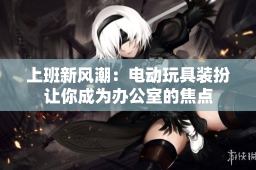 上班新风潮：电动玩具装扮让你成为办公室的焦点