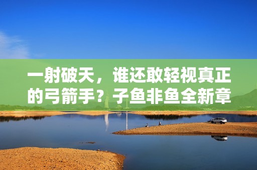 一射破天，谁还敢轻视真正的弓箭手？子鱼非鱼全新章节一览