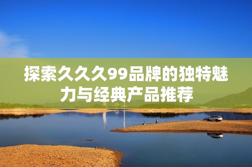 探索久久久99品牌的独特魅力与经典产品推荐