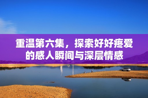 重温第六集，探索好好疼爱的感人瞬间与深层情感