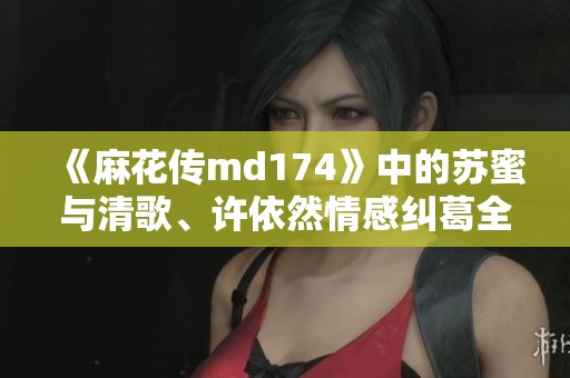 《麻花传md174》中的苏蜜与清歌、许依然情感纠葛全解析