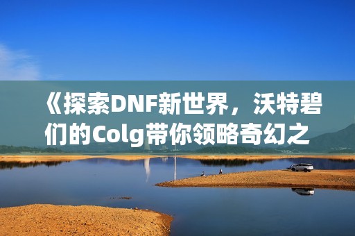《探索DNF新世界，沃特碧们的Colg带你领略奇幻之旅》