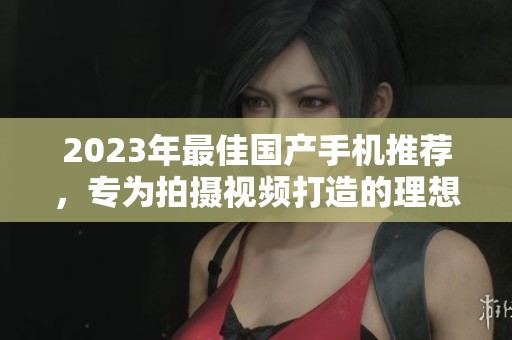 2023年最佳国产手机推荐，专为拍摄视频打造的理想选择