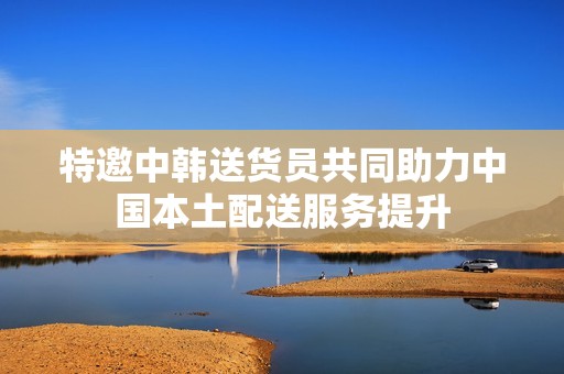 特邀中韩送货员共同助力中国本土配送服务提升