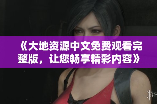 《大地资源中文免费观看完整版，让您畅享精彩内容》