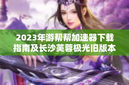 2023年游帮帮加速器下载指南及长沙芙蓉极光旧版本推荐