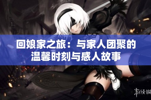 回娘家之旅：与家人团聚的温馨时刻与感人故事
