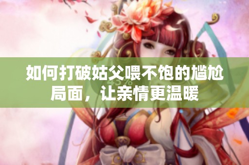 如何打破姑父喂不饱的尴尬局面，让亲情更温暖