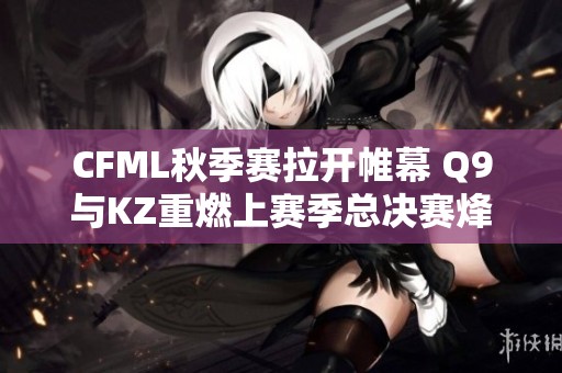CFML秋季赛拉开帷幕 Q9与KZ重燃上赛季总决赛烽火