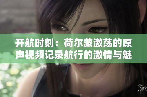 开航时刻：荷尔蒙激荡的原声视频记录航行的激情与魅力