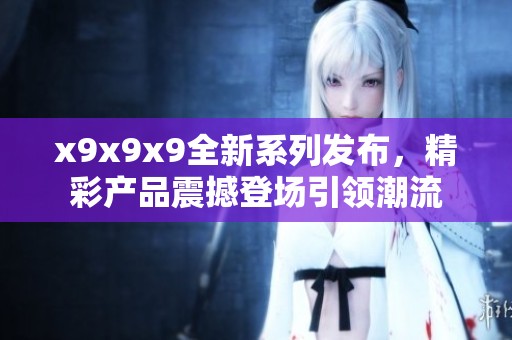 x9x9x9全新系列发布，精彩产品震撼登场引领潮流