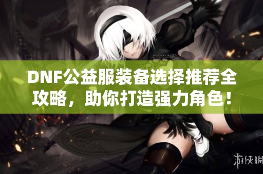 DNF公益服装备选择推荐全攻略，助你打造强力角色！