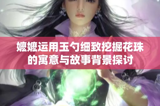 嬷嬷运用玉勺细致挖掘花珠的寓意与故事背景探讨