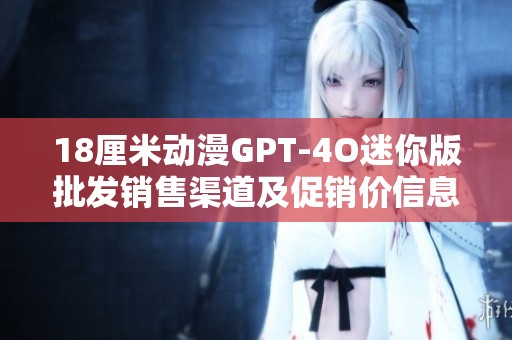 18厘米动漫GPT-4O迷你版批发销售渠道及促销价信息解析