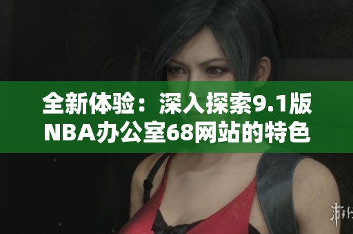 全新体验：深入探索9.1版NBA办公室68网站的特色与功能