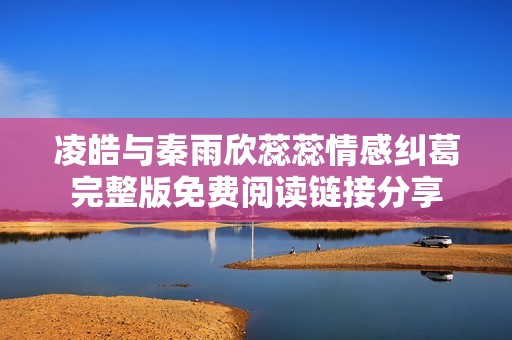 凌皓与秦雨欣蕊蕊情感纠葛完整版免费阅读链接分享