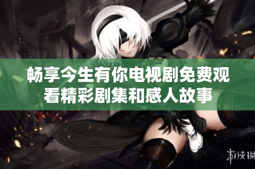 畅享今生有你电视剧免费观看精彩剧集和感人故事