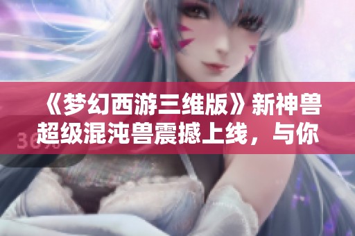 《梦幻西游三维版》新神兽超级混沌兽震撼上线，与你共探三界奥秘
