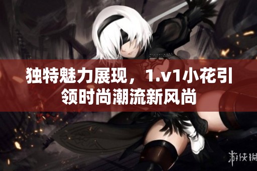 独特魅力展现，1.v1小花引领时尚潮流新风尚