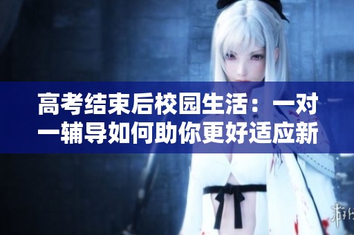 高考结束后校园生活：一对一辅导如何助你更好适应新环境