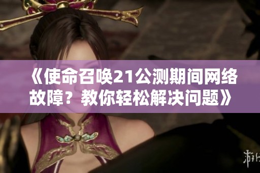 《使命召唤21公测期间网络故障？教你轻松解决问题》