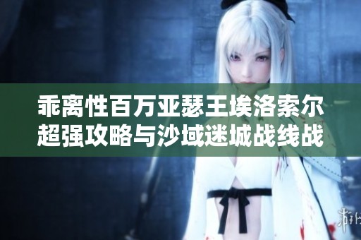 乖离性百万亚瑟王埃洛索尔超强攻略与沙域迷城战线战术解析