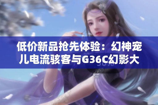 低价新品抢先体验：幻神宠儿电流骇客与G36C幻影大揭秘