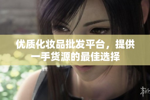 优质化妆品批发平台，提供一手货源的最佳选择
