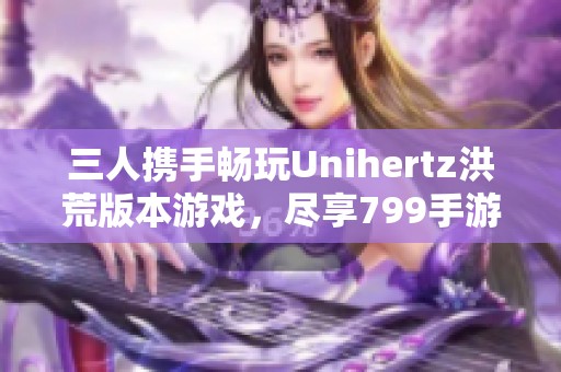 三人携手畅玩Unihertz洪荒版本游戏，尽享799手游网乐趣