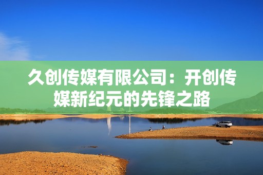 久创传媒有限公司：开创传媒新纪元的先锋之路