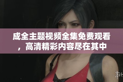 成全主题视频全集免费观看，高清精彩内容尽在其中