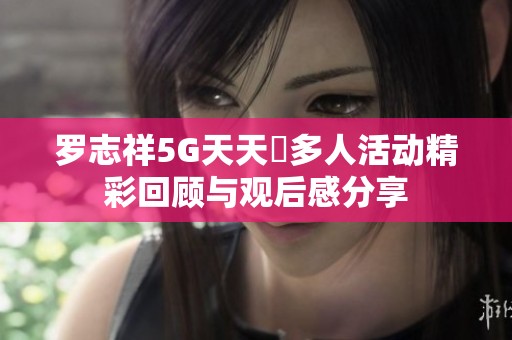 罗志祥5G天天奭多人活动精彩回顾与观后感分享