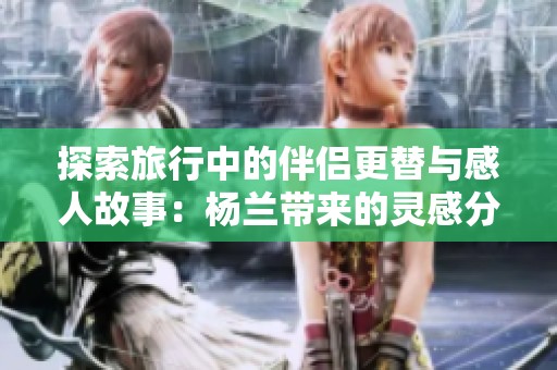 探索旅行中的伴侣更替与感人故事：杨兰带来的灵感分享