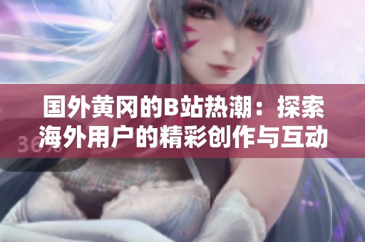 国外黄冈的B站热潮：探索海外用户的精彩创作与互动