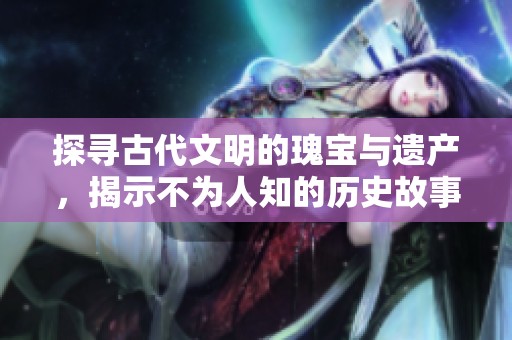 探寻古代文明的瑰宝与遗产，揭示不为人知的历史故事