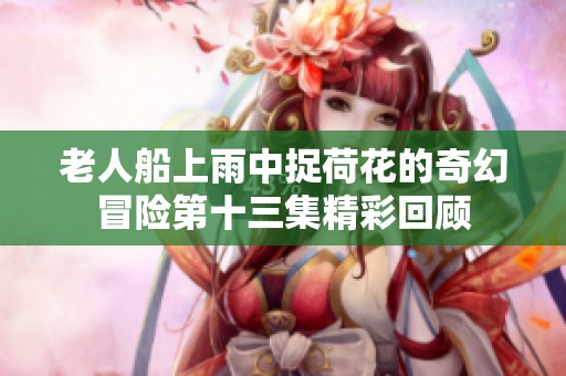 老人船上雨中捉荷花的奇幻冒险第十三集精彩回顾