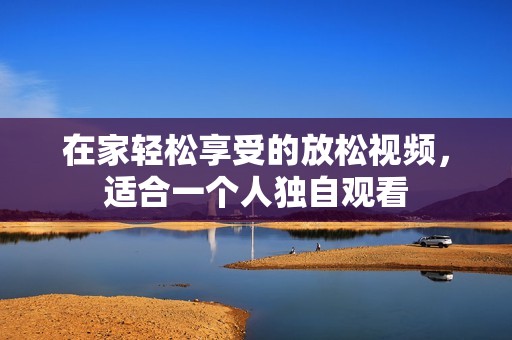在家轻松享受的放松视频，适合一个人独自观看