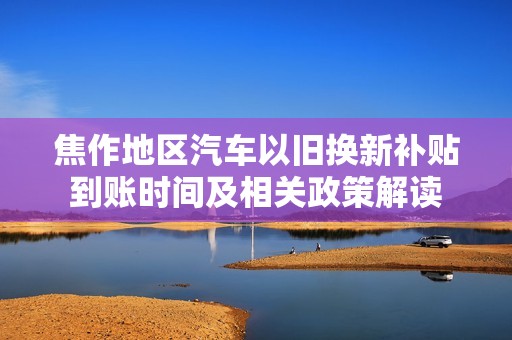 焦作地区汽车以旧换新补贴到账时间及相关政策解读