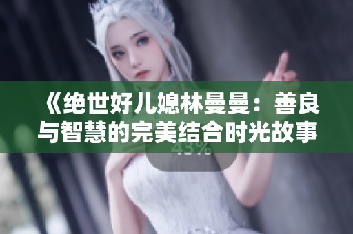 《绝世好儿媳林曼曼：善良与智慧的完美结合时光故事》