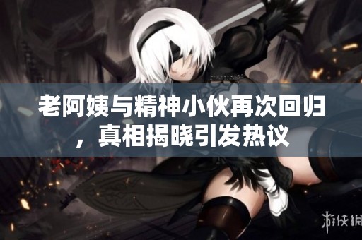 老阿姨与精神小伙再次回归，真相揭晓引发热议