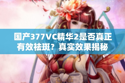 国产377VC精华2是否真正有效祛斑？真实效果揭秘