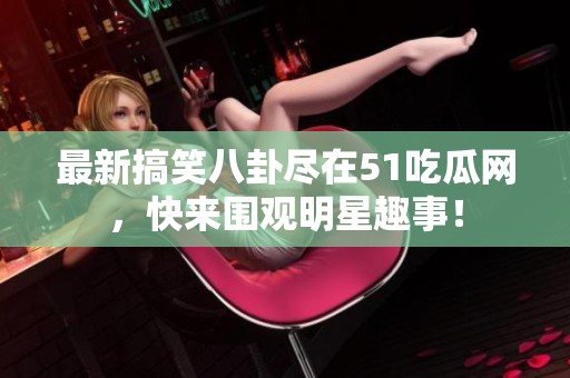 最新搞笑八卦尽在51吃瓜网，快来围观明星趣事！