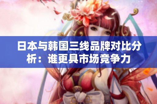 日本与韩国三线品牌对比分析：谁更具市场竞争力