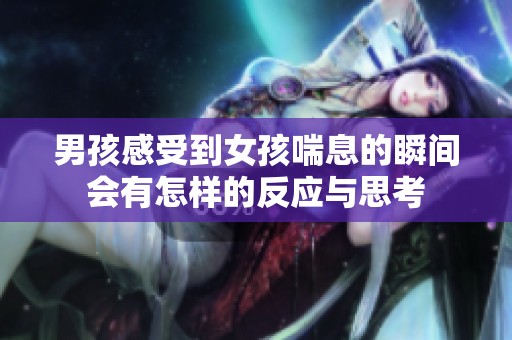 男孩感受到女孩喘息的瞬间会有怎样的反应与思考