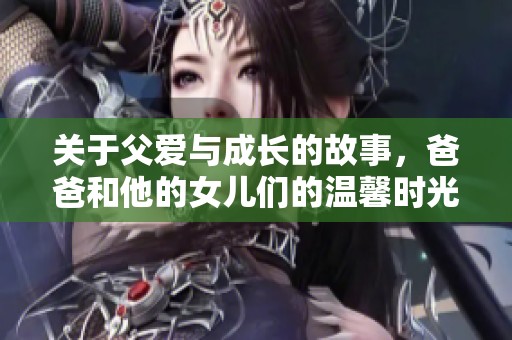 关于父爱与成长的故事，爸爸和他的女儿们的温馨时光