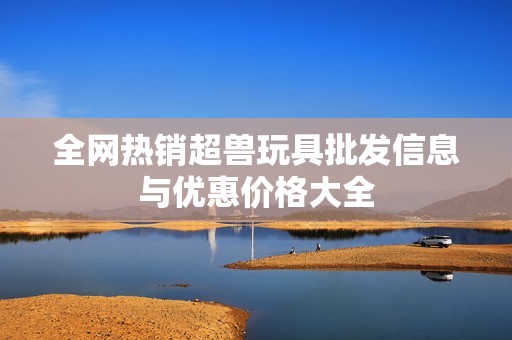 全网热销超兽玩具批发信息与优惠价格大全