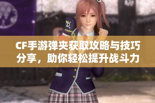 CF手游弹夹获取攻略与技巧分享，助你轻松提升战斗力