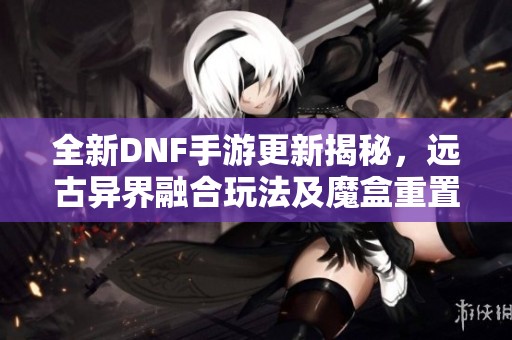 全新DNF手游更新揭秘，远古异界融合玩法及魔盒重置券大改动解析