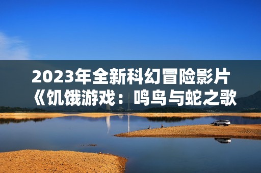 2023年全新科幻冒险影片《饥饿游戏：鸣鸟与蛇之歌》高清资源下载分享