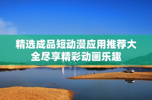 精选成品短动漫应用推荐大全尽享精彩动画乐趣